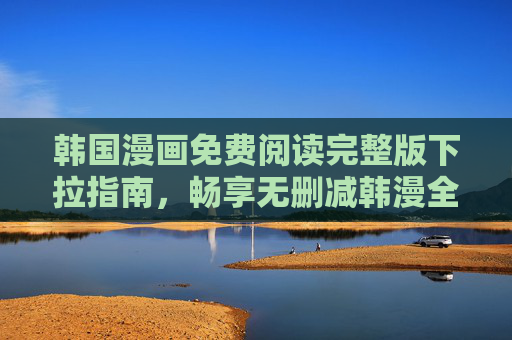 韩国漫画免费阅读完整版下拉指南，畅享无删减韩漫全攻略，韩漫免费完整无删减阅读全攻略