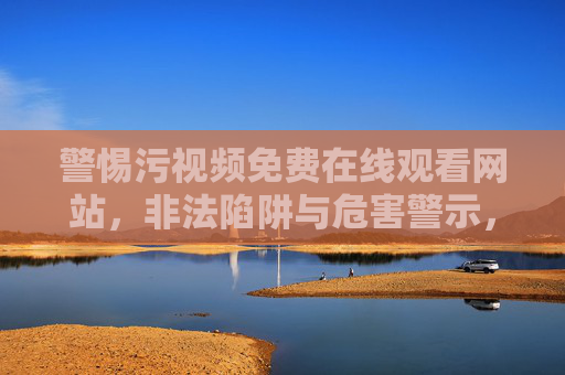 警惕污视频免费在线观看网站,非法陷阱与危害警示,警惕污视频免费网站,非法陷阱与危害警示 警惕污视频免费在线观看网站,非法陷阱与危害警示,警惕污视频免费网站,非法陷阱与危害警示