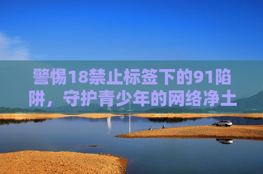 警惕18禁止标签下的91陷阱,守护青少年的网络净土,警惕18禁标签下的91陷阱,守护青少年网络净土 警惕18禁止标签下的91陷阱,守护青少年的网络净土,警惕18禁标签下的91陷阱,守护青少年网络净土