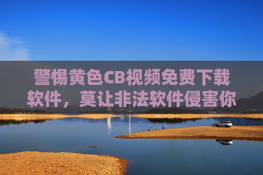 警惕黄色CB视频免费下载软件,莫让非法软件侵害你的权益与安全,警惕黄色CB视频下载软件,莫让非法软件侵害权益与安全 警惕黄色CB视频免费下载软件,莫让非法软件侵害你的权益与安全,警惕黄色CB视频下载软件,莫让非法软件侵害权益与安全