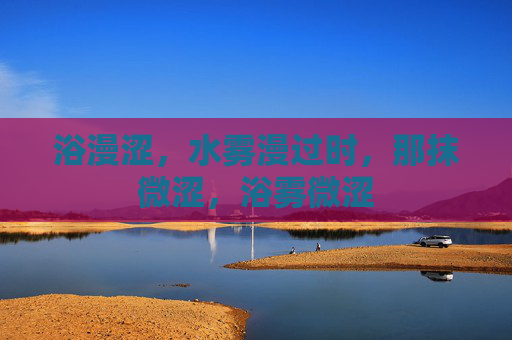 浴漫涩,水雾漫过时,那抹微涩,浴雾微涩 浴漫涩,水雾漫过时,那抹微涩,浴雾微涩