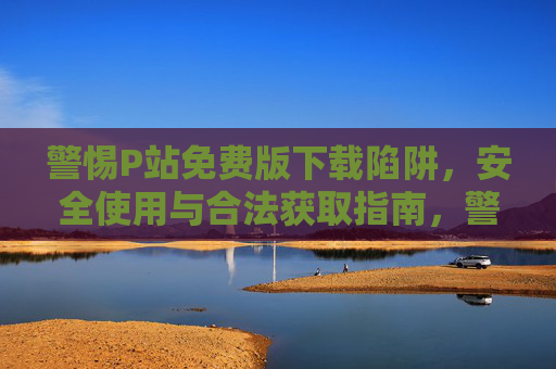 警惕P站免费版下载陷阱，安全使用与合法获取指南，警惕P站免费版下载陷阱，安全使用与合法获取指南