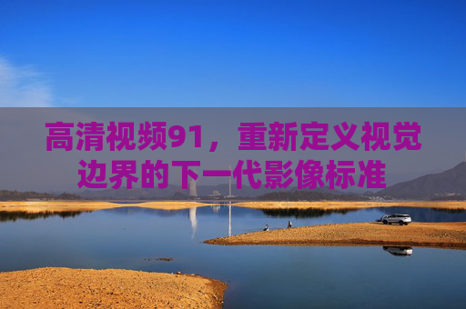 高清视频91,重新定义视觉边界的下一代影像标准 高清视频91,重新定义视觉边界的下一代影像标准