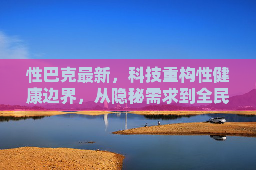 性巴克最新，科技重构性健康边界，从隐秘需求到全民关怀的进阶之路，科技重构性健康边界，性巴克引领从隐秘需求到全民关怀的进阶