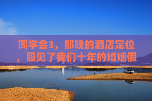 同学会3，那晚的酒店定位，照见了我们十年的婚姻假象，同学会3，酒店定位照见十年婚姻假象