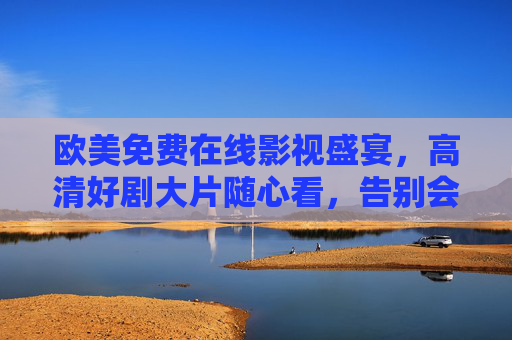 欧美免费在线影视盛宴,高清好剧大片随心看,告别会员烦恼!欧美免费高清影视随心看,告别会员烦恼 欧美免费在线影视盛宴,高清好剧大片随心看,告别会员烦恼!欧美免费高清影视随心看,告别会员烦恼