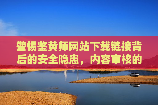 警惕鉴黄师网站下载链接背后的安全隐患，内容审核的正确姿势，警惕鉴黄师网站下载链接安全隐患，内容审核正确姿势