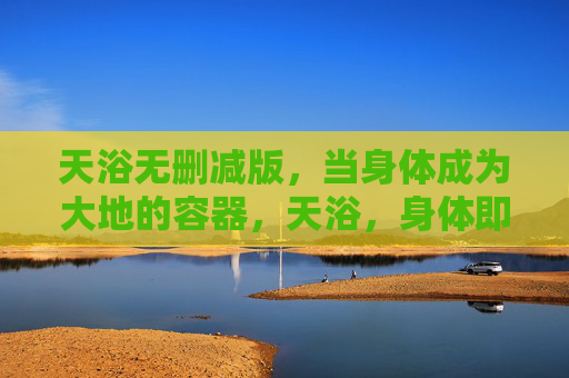 天浴无删减版,当身体成为大地的容器,天浴,身体即大地的容器 天浴无删减版,当身体成为大地的容器,天浴,身体即大地的容器