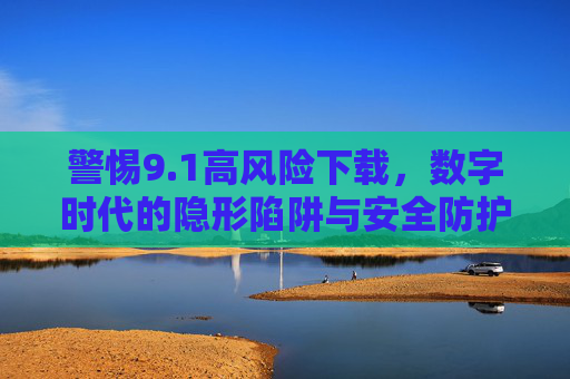 警惕9.1高风险下载,数字时代的隐形陷阱与安全防护,警惕9.1高风险下载,数字时代的隐形陷阱与安全防护 警惕9.1高风险下载,数字时代的隐形陷阱与安全防护,警惕9.1高风险下载,数字时代的隐形陷阱与安全防护