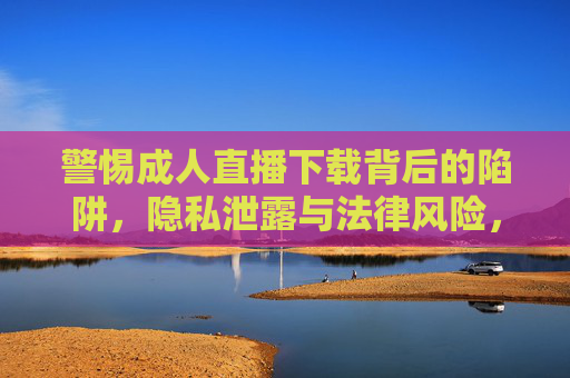 警惕成人直播下载背后的陷阱,隐私泄露与法律风险,警惕成人直播下载陷阱,隐私泄露与法律风险 警惕成人直播下载背后的陷阱,隐私泄露与法律风险,警惕成人直播下载陷阱,隐私泄露与法律风险
