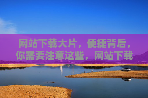 网站下载大片，便捷背后，你需要注意这些，网站下载大片，便捷背后的注意事项