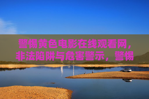 警惕黄色电影在线观看网，非法陷阱与危害警示，警惕黄色电影在线观看网，非法陷阱与危害警示