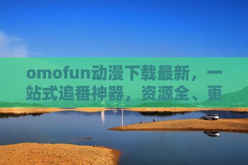 omofun动漫下载最新，一站式追番神器，资源全、更新快、画质佳，omofun，一站式追番神器，资源全更新快画质佳
