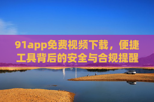 91app免费视频下载,便捷工具背后的安全与合规提醒,91app免费视频下载,便捷工具的安全与合规提醒 91app免费视频下载,便捷工具背后的安全与合规提醒,91app免费视频下载,便捷工具的安全与合规提醒