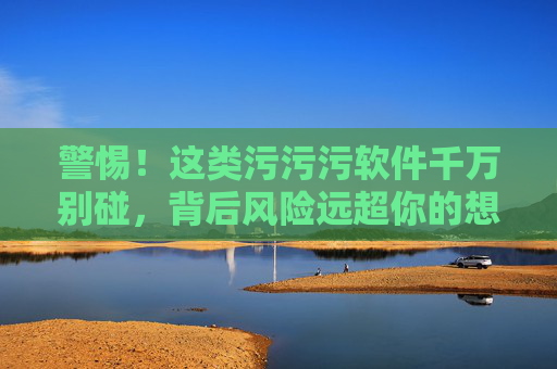 警惕!这类污污污软件千万别碰,背后风险远超你的想象,警惕!污污污软件背后风险远超想象 警惕!这类污污污软件千万别碰,背后风险远超你的想象,警惕!污污污软件背后风险远超想象