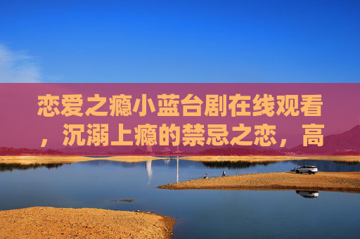 恋爱之瘾小蓝台剧在线观看,沉溺上瘾的禁忌之恋,高清资源一键解锁,恋爱之瘾,禁忌之恋在线观看,高清资源一键解锁 恋爱之瘾小蓝台剧在线观看,沉溺上瘾的禁忌之恋,高清资源一键解锁,恋爱之瘾,禁忌之恋在线观看,高清资源一键解锁