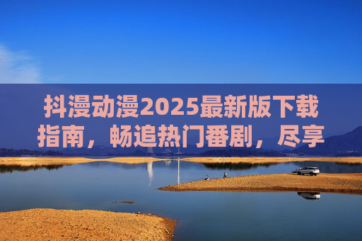 抖漫动漫2025最新版下载指南,畅追热门番剧,尽享动漫盛宴,抖漫动漫2025最新版下载指南,畅追热门番剧,尽享动漫盛宴 抖漫动漫2025最新版下载指南,畅追热门番剧,尽享动漫盛宴,抖漫动漫2025最新版下载指南,畅追热门番剧,尽享动漫盛宴