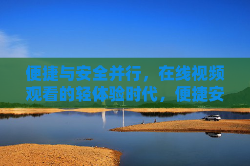 便捷与安全并行，在线视频观看的轻体验时代，便捷安全并行，在线视频轻体验时代