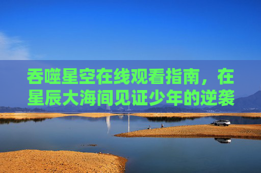 吞噬星空在线观看指南，在星辰大海间见证少年的逆袭之路，吞噬星空在线观看指南，星辰大海见证少年逆袭