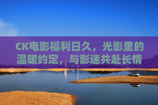CK电影福利日久，光影里的温暖约定，与影迷共赴长情之约，CK电影福利日久，光影温暖约定，与影迷共赴长情之约