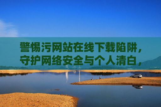 警惕污网站在线下载陷阱，守护网络安全与个人清白，警惕污网站在线下载陷阱，守护网络安全与个人清白