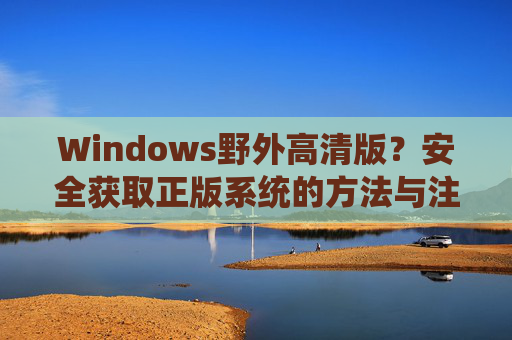 Windows野外高清版？安全获取正版系统的方法与注意事项，安全获取Windows正版系统，野外高清版的方法与注意事项