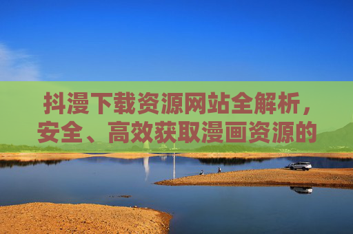 抖漫下载资源网站全解析，安全、高效获取漫画资源的指南，抖漫下载资源网站全解析，安全高效获取漫画资源的指南