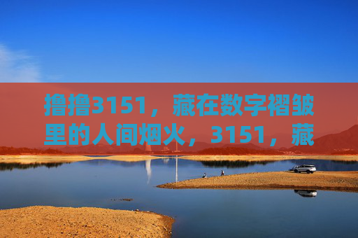撸撸3151,藏在数字褶皱里的人间烟火,3151,藏在数字褶皱里的人间烟火 撸撸3151,藏在数字褶皱里的人间烟火,3151,藏在数字褶皱里的人间烟火