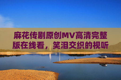 麻花传剧原创MV高清完整版在线看，笑泪交织的视听盛宴，解锁喜剧新表达，麻花传剧原创MV，笑泪交织的喜剧新盛宴