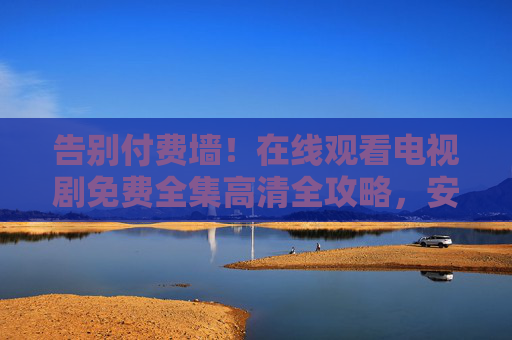 告别付费墙！在线观看电视剧免费全集高清全攻略，安全、便捷、无广告看剧指南，告别付费墙，免费高清安全无广告全集看剧全攻略