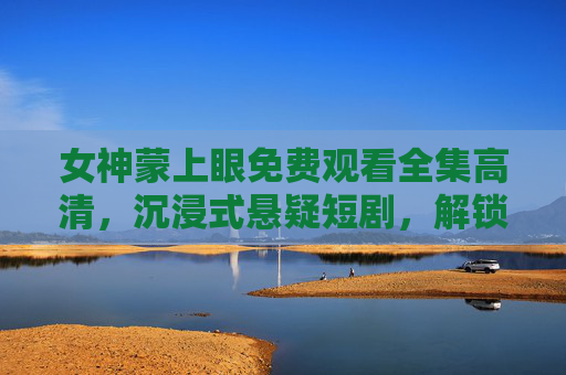 女神蒙上眼免费观看全集高清，沉浸式悬疑短剧，解锁反转结局，女神蒙上眼，沉浸式悬疑短剧全集高清，解锁反转结局