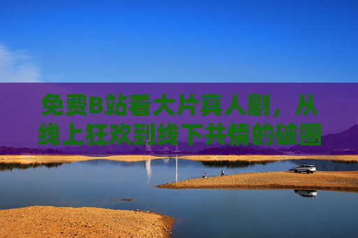 免费B站看大片真人剧,从线上狂欢到线下共情的破圈之旅,免费B站真人剧,从线上狂欢到线下共情的破圈之旅 免费B站看大片真人剧,从线上狂欢到线下共情的破圈之旅,免费B站真人剧,从线上狂欢到线下共情的破圈之旅