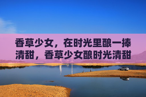 香草少女,在时光里酿一捧清甜,香草少女酿时光清甜 香草少女,在时光里酿一捧清甜,香草少女酿时光清甜