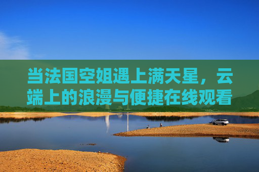 当法国空姐遇上满天星,云端上的浪漫与便捷在线观看指南,法国空姐与满天星,云端浪漫在线观看指南 当法国空姐遇上满天星,云端上的浪漫与便捷在线观看指南,法国空姐与满天星,云端浪漫在线观看指南