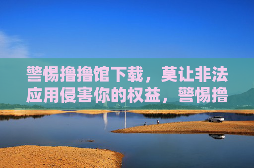 警惕撸撸馆下载,莫让非法应用侵害你的权益,警惕撸撸馆下载,莫让非法应用侵害权益 警惕撸撸馆下载,莫让非法应用侵害你的权益,警惕撸撸馆下载,莫让非法应用侵害权益