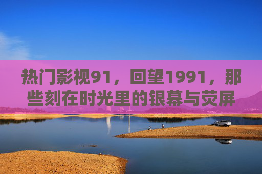 热门影视91,回望1991,那些刻在时光里的银幕与荧屏经典,回望1991,刻在时光里的影视经典 热门影视91,回望1991,那些刻在时光里的银幕与荧屏经典,回望1991,刻在时光里的影视经典