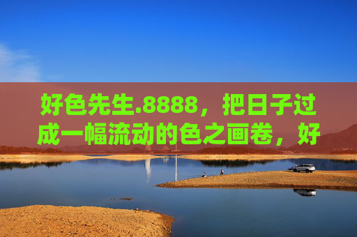 好色先生.8888,把日子过成一幅流动的色之画卷,好色先生的流动色之画卷 好色先生.8888,把日子过成一幅流动的色之画卷,好色先生的流动色之画卷