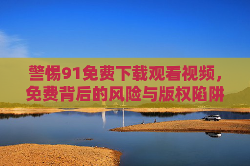 警惕91免费下载观看视频,免费背后的风险与版权陷阱,警惕91免费视频,下载观看背后的风险与版权陷阱 警惕91免费下载观看视频,免费背后的风险与版权陷阱,警惕91免费视频,下载观看背后的风险与版权陷阱