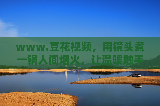 www.豆花视频,用镜头煮一锅人间烟火,让温暖触手可及,豆花视频,镜头煮人间烟火,温暖触手可及 www.豆花视频,用镜头煮一锅人间烟火,让温暖触手可及,豆花视频,镜头煮人间烟火,温暖触手可及