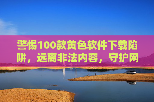 警惕100款黄色软件下载陷阱,远离非法内容,守护网络清朗与个人安全,警惕黄色软件下载陷阱,守护网络清朗与个人安全 警惕100款黄色软件下载陷阱,远离非法内容,守护网络清朗与个人安全,警惕黄色软件下载陷阱,守护网络清朗与个人安全