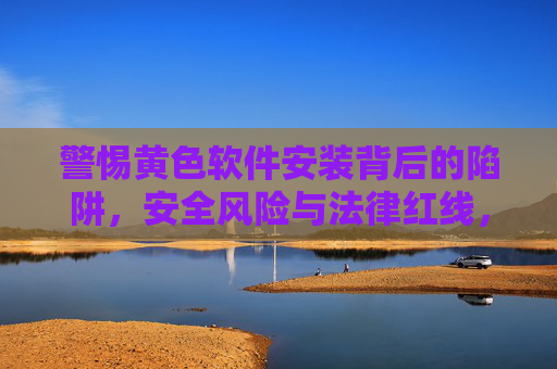 警惕黄色软件安装背后的陷阱,安全风险与法律红线,警惕黄色软件安装,安全风险与法律红线陷阱 警惕黄色软件安装背后的陷阱,安全风险与法律红线,警惕黄色软件安装,安全风险与法律红线陷阱