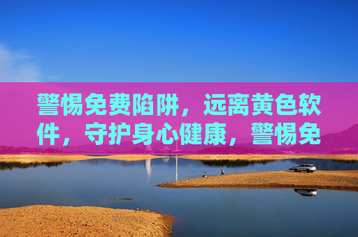 警惕免费陷阱,远离黄色软件,守护身心健康,警惕免费陷阱与黄色软件,守护身心健康 警惕免费陷阱,远离黄色软件,守护身心健康,警惕免费陷阱与黄色软件,守护身心健康