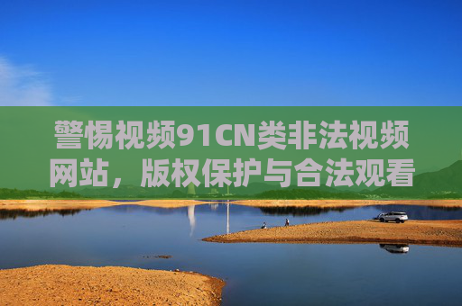 警惕视频91CN类非法视频网站,版权保护与合法观看是正道,警惕非法视频网站,版权保护与合法观看是正道 警惕视频91CN类非法视频网站,版权保护与合法观看是正道,警惕非法视频网站,版权保护与合法观看是正道