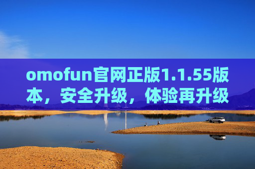 omofun官网正版1.1.55版本，安全升级，体验再升级，omofun官网1.1.55版本，安全体验双升级