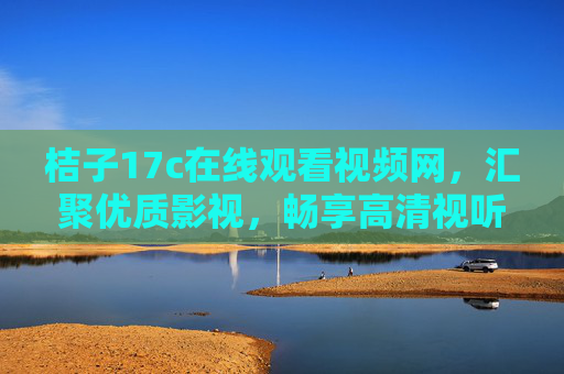 桔子17c在线观看视频网,汇聚优质影视,畅享高清视听新体验,桔子17c,汇聚优质影视,畅享高清视听新体验 桔子17c在线观看视频网,汇聚优质影视,畅享高清视听新体验,桔子17c,汇聚优质影视,畅享高清视听新体验