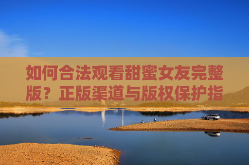 如何合法观看甜蜜女友完整版?正版渠道与版权保护指南,合法观看甜蜜女友完整版,正版渠道与版权保护指南 如何合法观看甜蜜女友完整版?正版渠道与版权保护指南,合法观看甜蜜女友完整版,正版渠道与版权保护指南