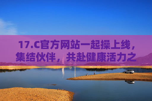 17.C官方网站一起操上线,集结伙伴,共赴健康活力之约,17.C一起操上线,集结伙伴,共赴健康活力之约 17.C官方网站一起操上线,集结伙伴,共赴健康活力之约,17.C一起操上线,集结伙伴,共赴健康活力之约