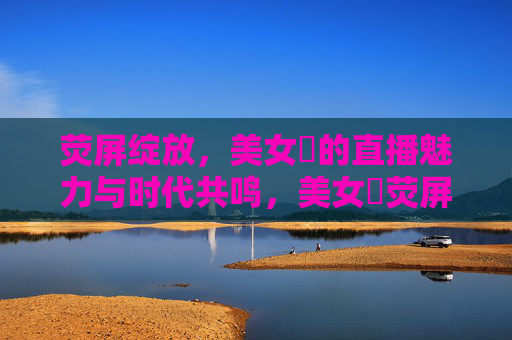 荧屏绽放,美女婐的直播魅力与时代共鸣,美女婐荧屏绽放,直播魅力与时代共鸣 荧屏绽放,美女婐的直播魅力与时代共鸣,美女婐荧屏绽放,直播魅力与时代共鸣