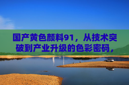 国产黄色颜料91,从技术突破到产业升级的色彩密码,国产黄色颜料91,技术突破到产业升级的色彩密码 国产黄色颜料91,从技术突破到产业升级的色彩密码,国产黄色颜料91,技术突破到产业升级的色彩密码