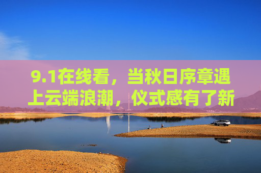 9.1在线看,当秋日序章遇上云端浪潮,仪式感有了新载体,秋日序章遇上云端浪潮,仪式感在线焕新 9.1在线看,当秋日序章遇上云端浪潮,仪式感有了新载体,秋日序章遇上云端浪潮,仪式感在线焕新